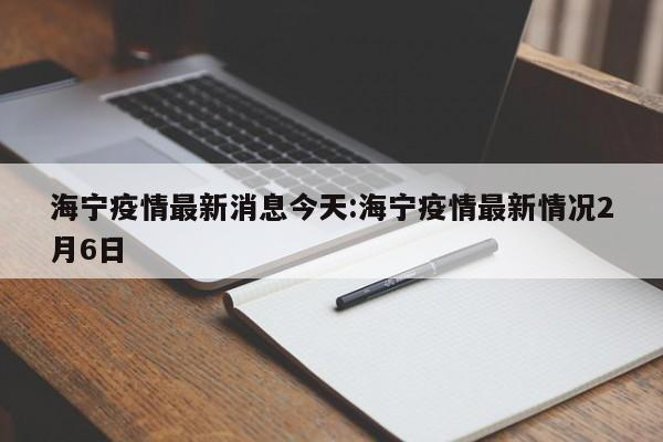 海宁疫情最新消息今天:海宁疫情最新情况2月6日-首码网-网上创业赚钱首码项目发布推广平台