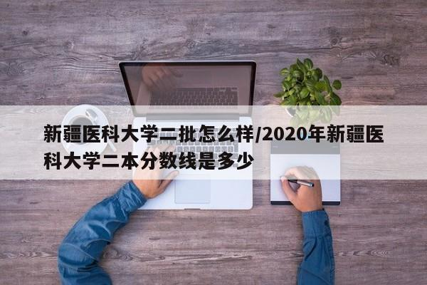 新疆医科大学二批怎么样/2020年新疆医科大学二本分数线是多少-首码网-网上创业赚钱首码项目发布推广平台