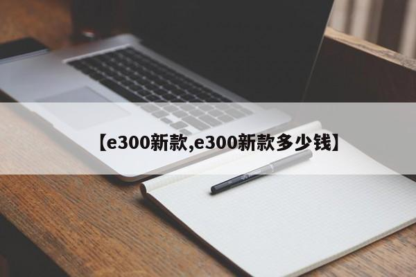 【e300新款,e300新款多少钱】-九八首码网-首码项目发布-网赚副业零撸项目平台