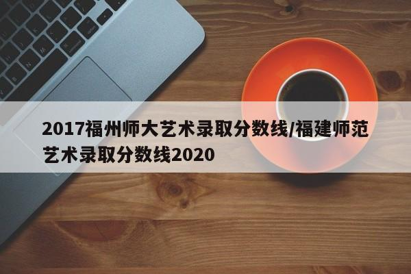 2017福州师大艺术录取分数线/福建师范艺术录取分数线2020-九八首码网-首码项目发布-网赚副业零撸项目平台
