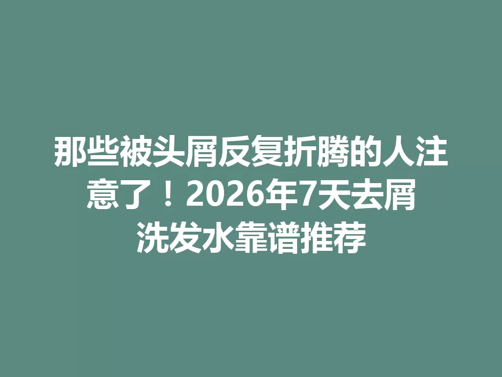 那些被头屑反复折腾的人注意了!2026年7天去屑洗发水靠谱推荐 一