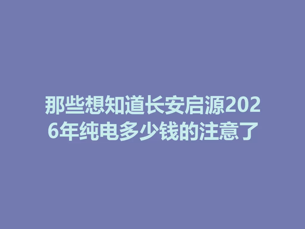 那些想知道长安启源2026年纯电多少钱的注意了-九八首码网-首码项目发布-网赚副业零撸项目平台