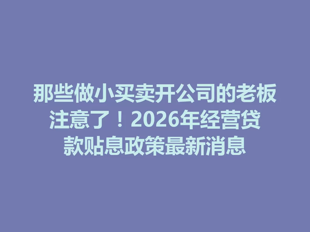 那些做小买卖开公司的老板注意了！2026年经营贷款贴息政策最新消息 二