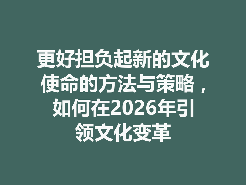 更好担负起新的文化使命的方法与策略，如何在2026年引领文化变革 二