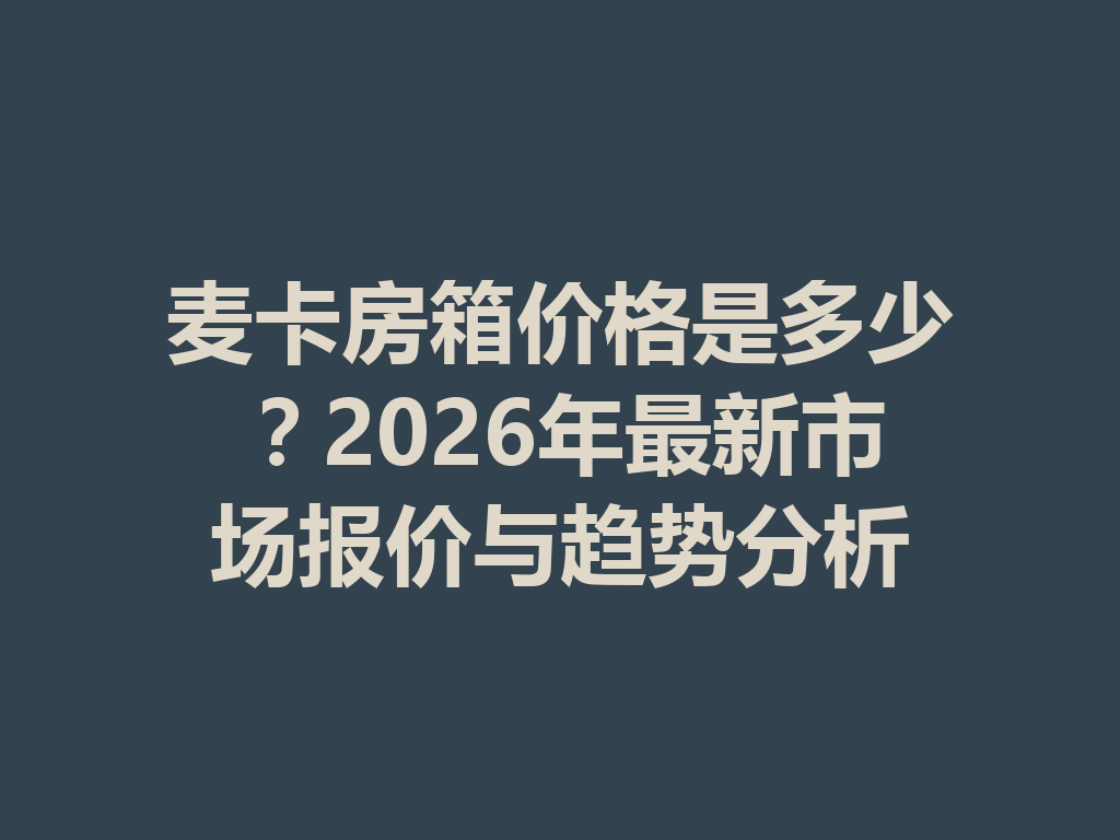 图片[2]-麦卡房箱价格是多少？2026年最新市场报价与趋势分析-首码项目网-创业网-全球领先的创业项目网站-淘灵感首码网